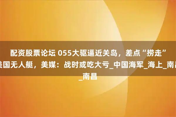 配资股票论坛 055大驱逼近关岛，差点“捞走”美国无人艇，美媒：战时或吃大亏_中国海军_海上_南昌