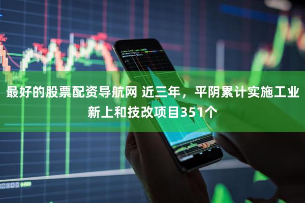 最好的股票配资导航网 近三年，平阴累计实施工业新上和技改项目351个