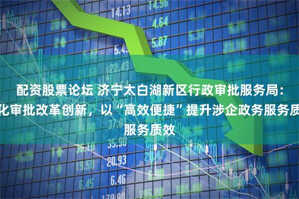 配资股票论坛 济宁太白湖新区行政审批服务局：深化审批改革创新，以“高效便捷”提升涉企政务服务质效