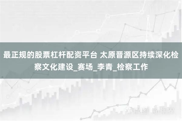 最正规的股票杠杆配资平台 太原晋源区持续深化检察文化建设_赛场_李青_检察工作