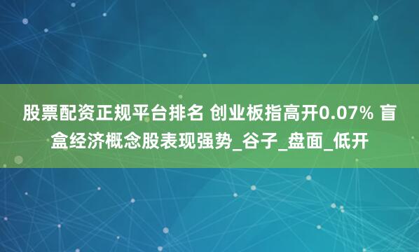 股票配资正规平台排名 创业板指高开0.07% 盲盒经济概念股表现强势_谷子_盘面_低开