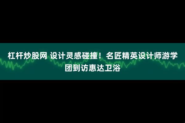 杠杆炒股网 设计灵感碰撞！名匠精英设计师游学团到访惠达卫浴