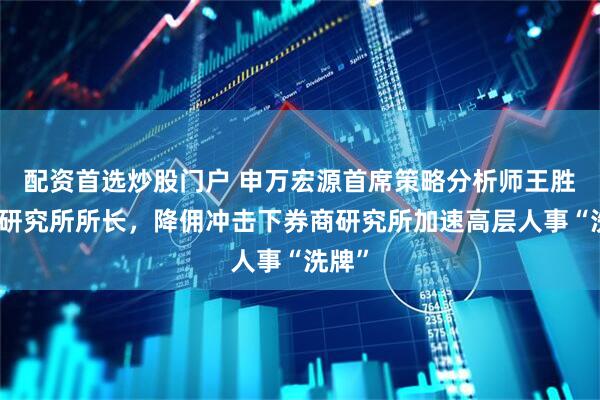 配资首选炒股门户 申万宏源首席策略分析师王胜升任研究所所长，降佣冲击下券商研究所加速高层人事“洗牌”