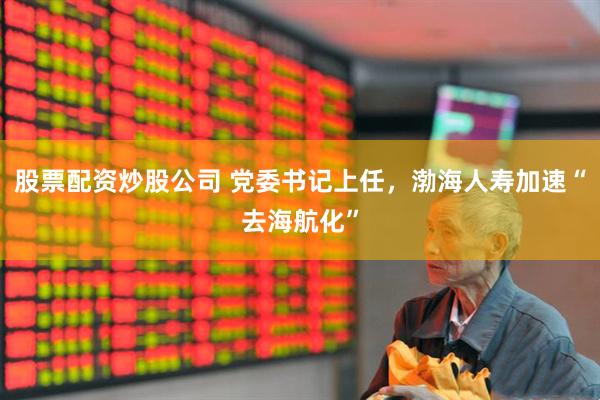 股票配资炒股公司 党委书记上任，渤海人寿加速“去海航化”