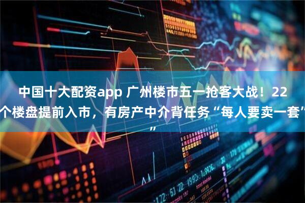 中国十大配资app 广州楼市五一抢客大战！22个楼盘提前入市，有房产中介背任务“每人要卖一套”