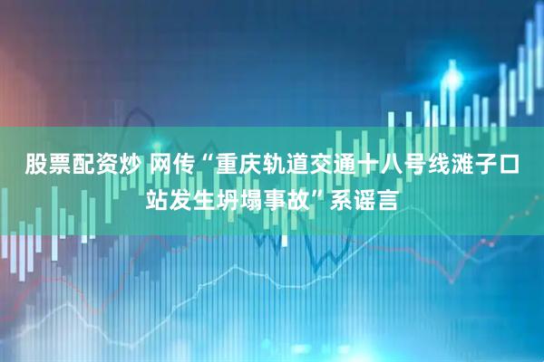 股票配资炒 网传“重庆轨道交通十八号线滩子口站发生坍塌事故”系谣言
