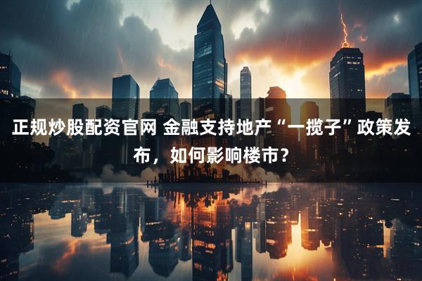 正规炒股配资官网 金融支持地产“一揽子”政策发布，如何影响楼市？