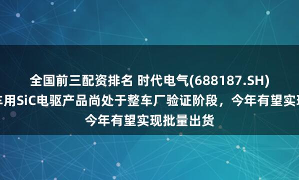 全国前三配资排名 时代电气(688187.SH)：新能源车用SiC电驱产品尚处于整车厂验证阶段，今年有望实现批量出货