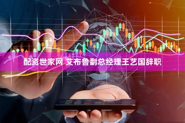 配资世家网 艾布鲁副总经理王艺国辞职