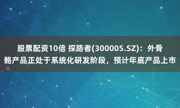股票配资10倍 探路者(300005.SZ)：外骨骼产品正处于系统化研发阶段，预计年底产品上市
