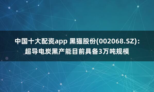 中国十大配资app 黑猫股份(002068.SZ)：超导电炭黑产能目前具备3万吨规模
