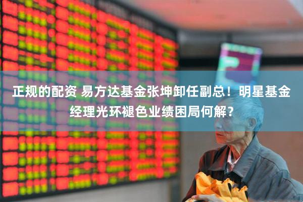 正规的配资 易方达基金张坤卸任副总！明星基金经理光环褪色业绩困局何解？