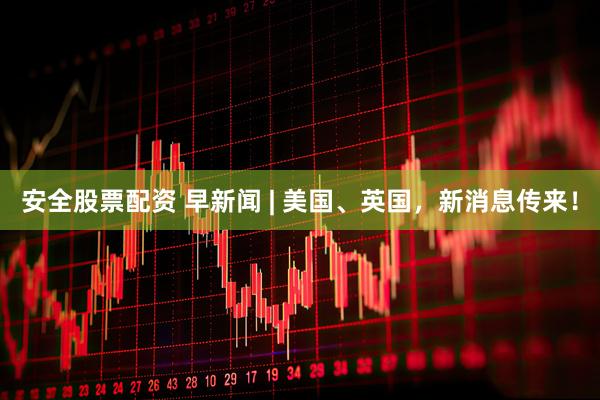 安全股票配资 早新闻 | 美国、英国，新消息传来！