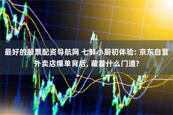 最好的股票配资导航网 七鲜小厨初体验: 京东自营外卖店爆单背后, 藏着什么门道?