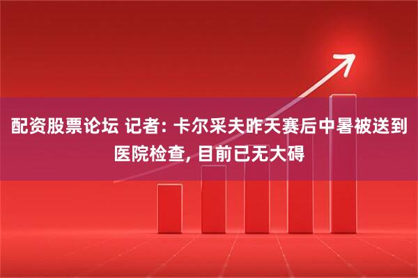 配资股票论坛 记者: 卡尔采夫昨天赛后中暑被送到医院检查, 目前已无大碍