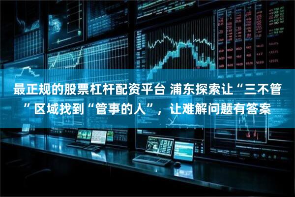 最正规的股票杠杆配资平台 浦东探索让“三不管”区域找到“管事的人”，让难解问题有答案
