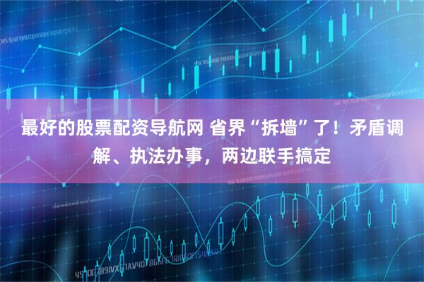 最好的股票配资导航网 省界“拆墙”了！矛盾调解、执法办事，两边联手搞定