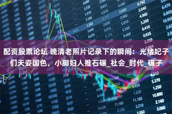 配资股票论坛 晚清老照片记录下的瞬间：光绪妃子们天姿国色，小脚妇人推石碾_社会_时代_碾子