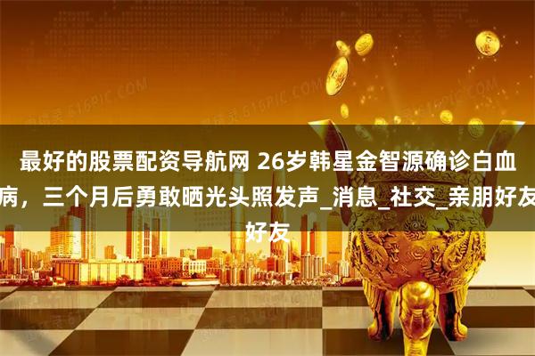 最好的股票配资导航网 26岁韩星金智源确诊白血病，三个月后勇敢晒光头照发声_消息_社交_亲朋好友