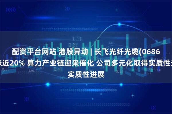 配资平台网站 港股异动 | 长飞光纤光缆(06869)涨近20% 算力产业链迎来催化 公司多元化取得实质性进展