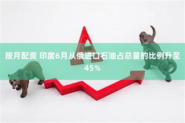 按月配资 印度6月从俄进口石油占总量的比例升至45%