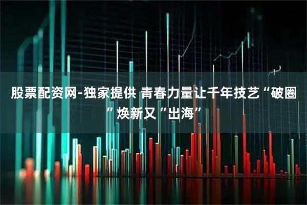 股票配资网-独家提供 青春力量让千年技艺“破圈”焕新又“出海”