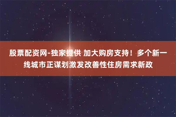股票配资网-独家提供 加大购房支持！多个新一线城市正谋划激发改善性住房需求新政
