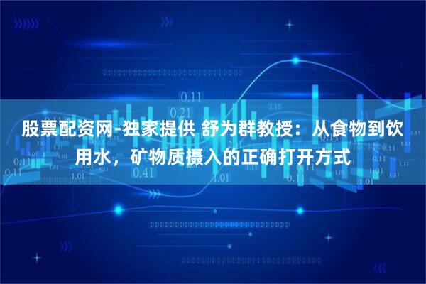 股票配资网-独家提供 舒为群教授：从食物到饮用水，矿物质摄入的正确打开方式