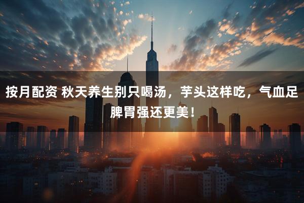 按月配资 秋天养生别只喝汤，芋头这样吃，气血足脾胃强还更美！