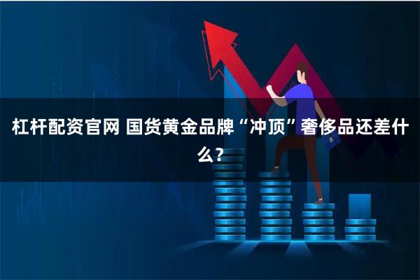 杠杆配资官网 国货黄金品牌“冲顶”奢侈品还差什么？