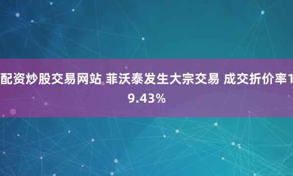 配资炒股交易网站 菲沃泰发生大宗交易 成交折价率19.43%