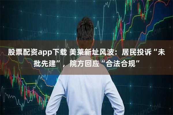 股票配资app下载 美莱新址风波：居民投诉“未批先建”，院方回应“合法合规”