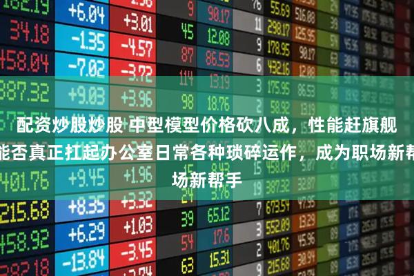 配资炒股炒股 中型模型价格砍八成，性能赶旗舰，能否真正扛起办公室日常各种琐碎运作，成为职场新帮手