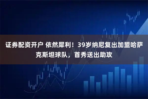 证券配资开户 依然犀利！39岁纳尼复出加盟哈萨克斯坦球队，首秀送出助攻